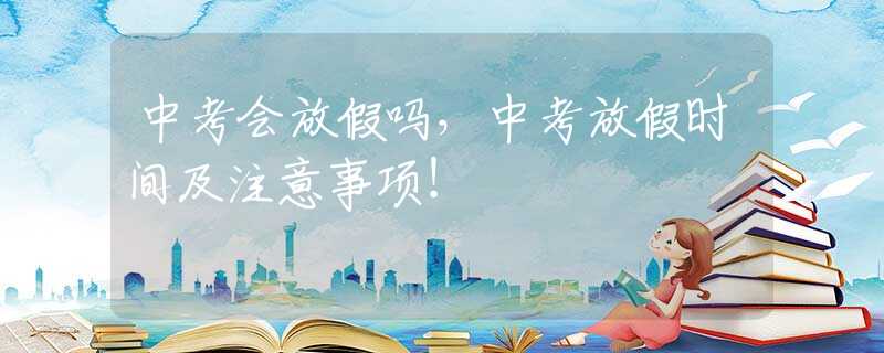 中考会放假吗，中考放假时间及注意事项！