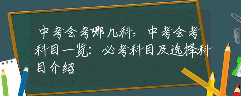 中考会考哪几科，中考会考科目一览：必考科目及选择科目介绍