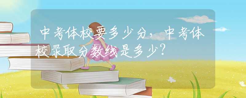 中考体校要多少分，中考体校录取分数线是多少？