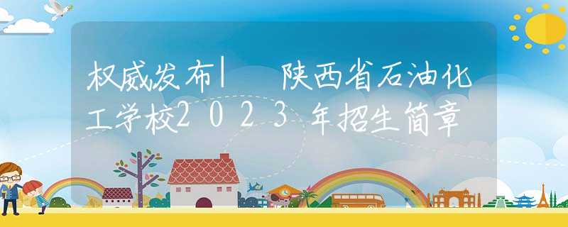 权威发布| 陕西省石油化工学校2023年招生简章