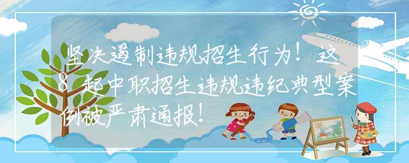 坚决遏制违规招生行为！这8起中职招生违规违纪典型案例被严肃通报！