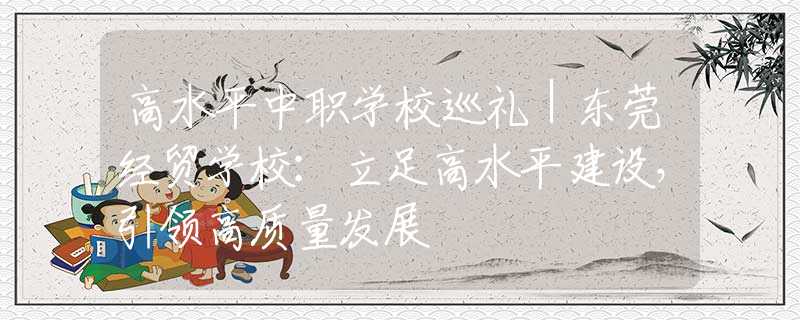 高水平中职学校巡礼｜东莞经贸学校：立足高水平建设，引领高质量发展
