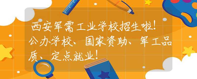 西安军需工业学校招生啦！公办学校、国家资助、军工品质、定点就业！