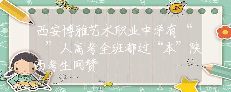 西安博雅艺术职业中学有“犇”人高考全班都过“本”陕西考生网赞