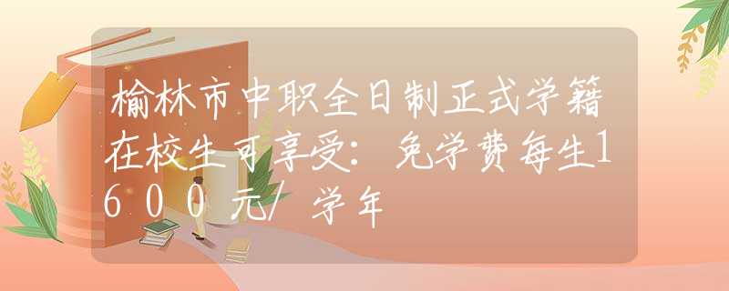 榆林市中职全日制正式学籍在校生可享受：免学费每生1600元/学年