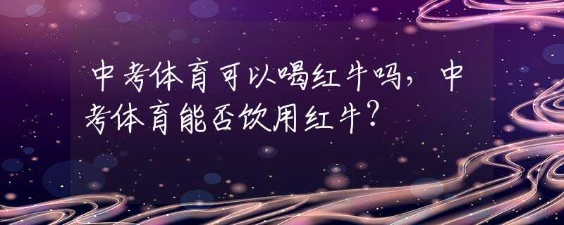 中考体育可以喝红牛吗，中考体育能否饮用红牛？