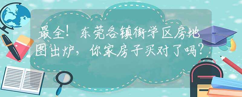 最全！东莞各镇街学区房地图出炉，你家房子买对了吗？