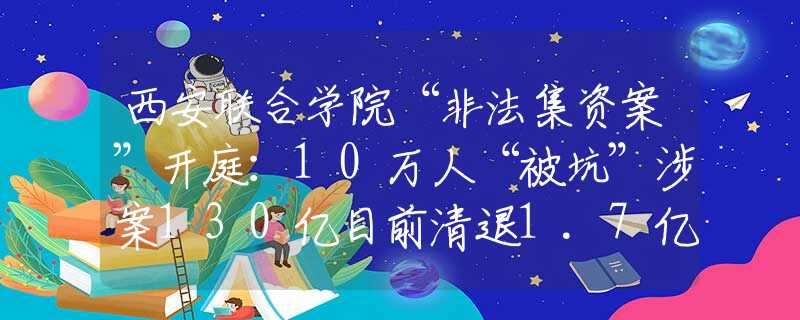西安联合学院“非法集资案”开庭：10万人“被坑”涉案130亿目前清退1.7亿