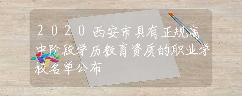 2020西安市具有正规高中阶段学历教育资质的职业学校名单公布