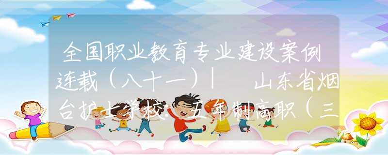 全国职业教育专业建设案例连载（八十一）| 山东省烟台护士学校：五年制高职（三二连读）护理专业 校院合作人才培养模式探索