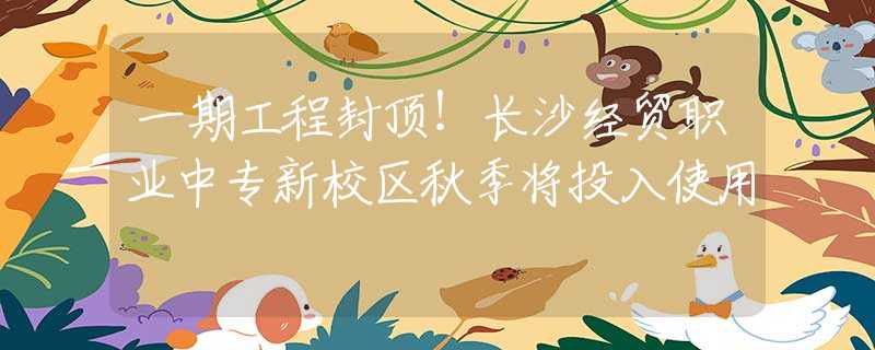 一期工程封顶！长沙经贸职业中专新校区秋季将投入使用
