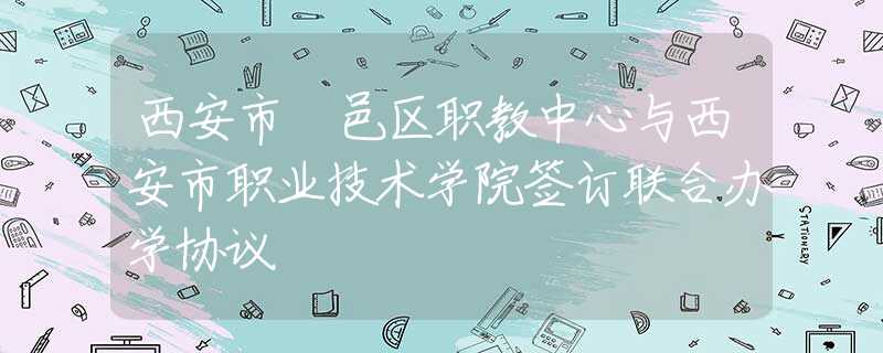 西安市鄠邑区职教中心与西安市职业技术学院签订联合办学协议