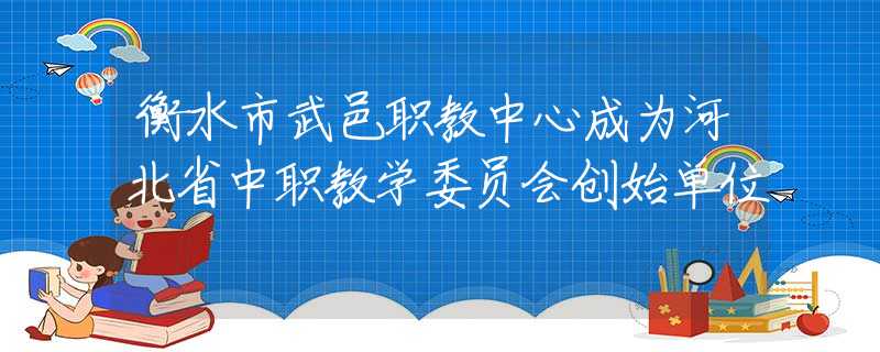 衡水市武邑职教中心成为河北省中职教学委员会创始单位