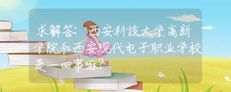 求解答:西安科技大学高新学院和西安现代电子职业学校是一回事嘛？