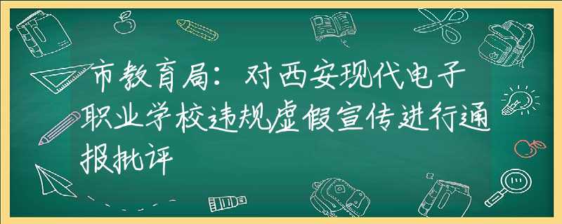 市教育局：对西安现代电子职业学校违规虚假宣传进行通报批评
