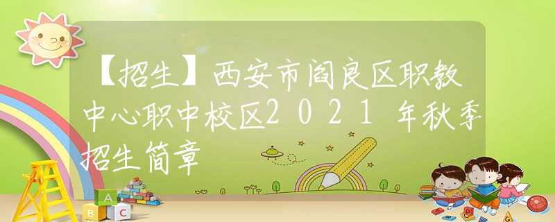 【招生】西安市阎良区职教中心职中校区2021年秋季招生简章
