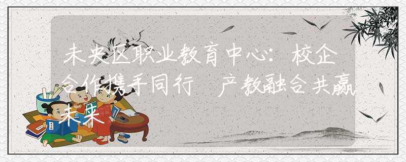 未央区职业教育中心：校企合作携手同行 产教融合共赢未来