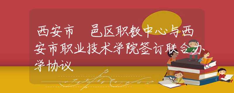 西安市鄠邑区职教中心与西安市职业技术学院签订联合办学协议
