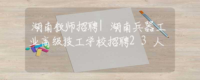 湖南教师招聘|湖南兵器工业高级技工学校招聘23人