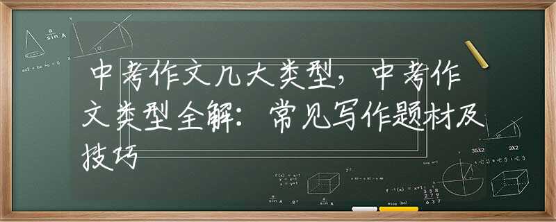 中考作文几大类型，中考作文类型全解：常见写作题材及技巧