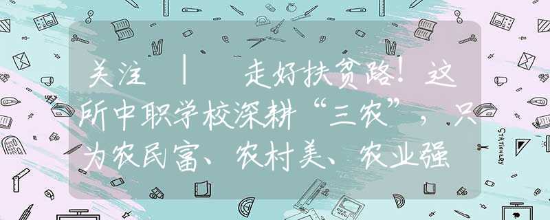 关注 | 走好扶贫路！这所中职学校深耕“三农”，只为农民富、农村美、农业强