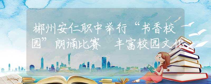 郴州安仁职中举行“书香校园”朗诵比赛 丰富校园文化