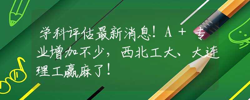 学科评估最新消息！A+专业增加不少，西北工大、大连理工赢麻了！