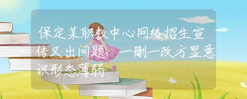 保定某职教中心网络招生宣传又出问题，一删一改方显意识形态薄弱