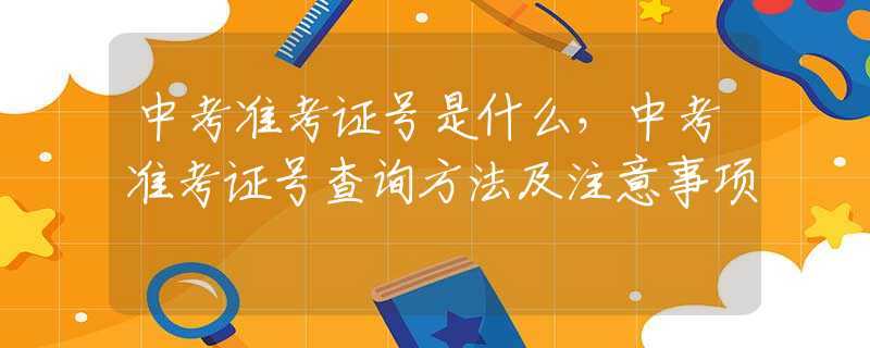 中考准考证号是什么，中考准考证号查询方法及注意事项