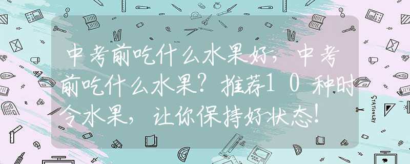 中考前吃什么水果好，中考前吃什么水果？推荐10种时令水果，让你保持好状态！