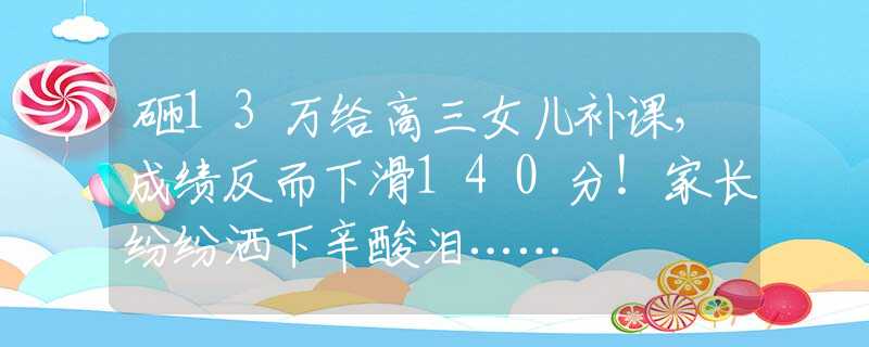 砸13万给高三女儿补课，成绩反而下滑140分！家长纷纷洒下辛酸泪……