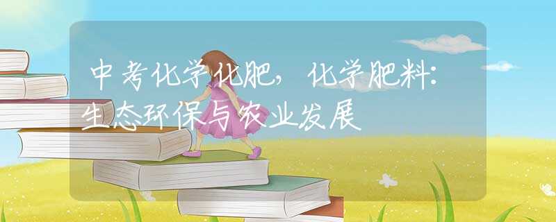 中考化学化肥，化学肥料：生态环保与农业发展