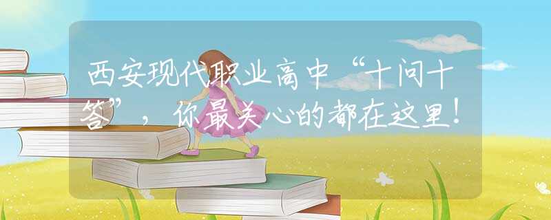西安现代职业高中“十问十答”，你最关心的都在这里！