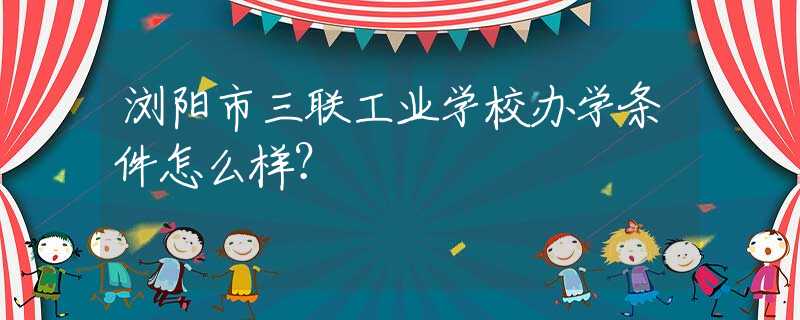 浏阳市三联工业学校办学条件怎么样？