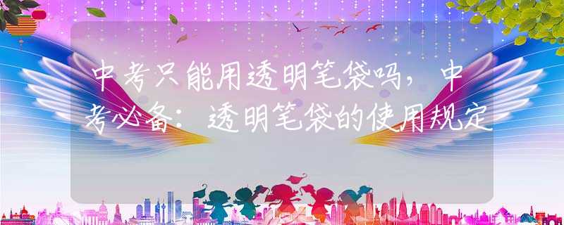 中考只能用透明笔袋吗，中考必备：透明笔袋的使用规定