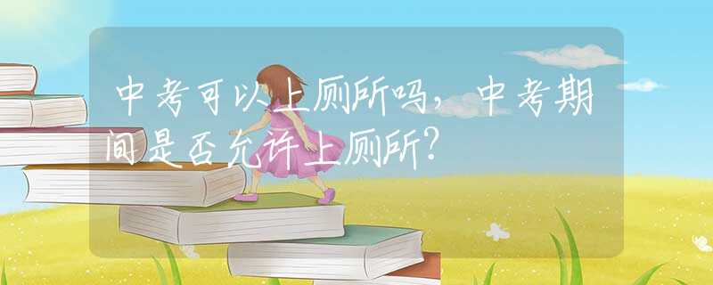 中考可以上厕所吗，中考期间是否允许上厕所？