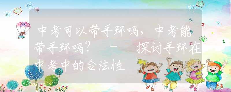 中考可以带手环吗，中考能带手环吗？ - 探讨手环在中考中的合法性
