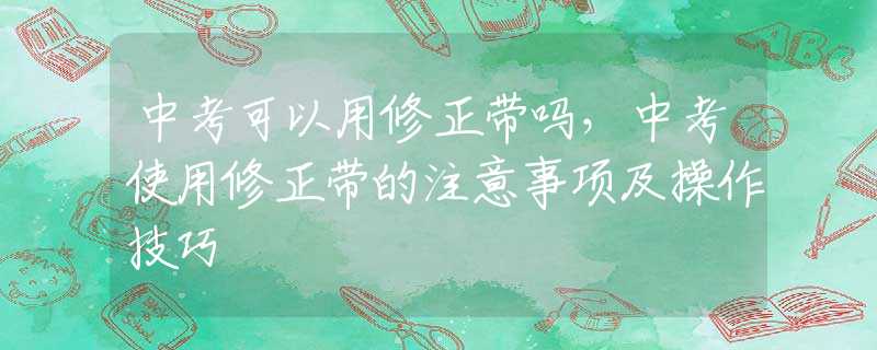 中考可以用修正带吗，中考使用修正带的注意事项及操作技巧
