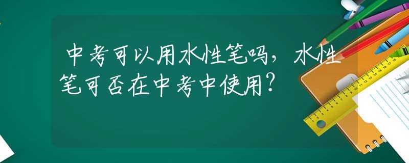 中考可以用水性笔吗，水性笔可否在中考中使用？