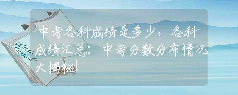 中考各科成绩是多少，各科成绩汇总：中考分数分布情况大揭秘！