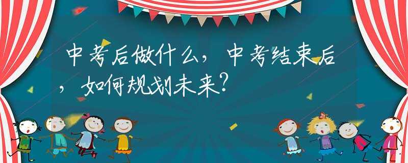 中考后做什么，中考结束后，如何规划未来？