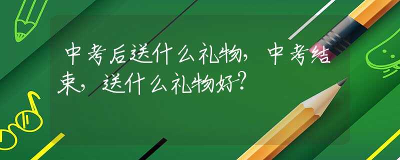 中考后送什么礼物，中考结束，送什么礼物好？