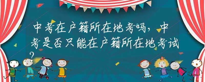 中考在户籍所在地考吗，中考是否只能在户籍所在地考试？