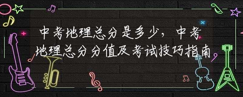 中考地理总分是多少，中考地理总分分值及考试技巧指南