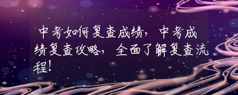 中考如何复查成绩，中考成绩复查攻略，全面了解复查流程！