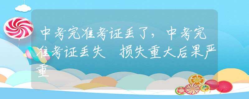 中考完准考证丢了，中考完准考证丢失 损失重大后果严重