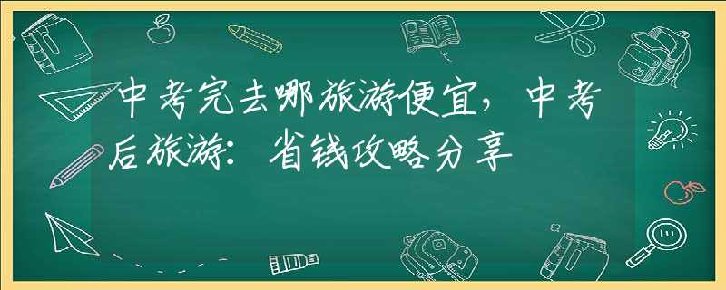 中考完去哪旅游便宜，中考后旅游：省钱攻略分享