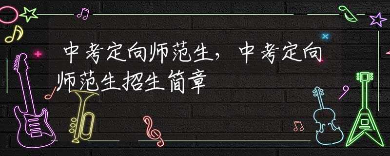 中考定向师范生，中考定向师范生招生简章
