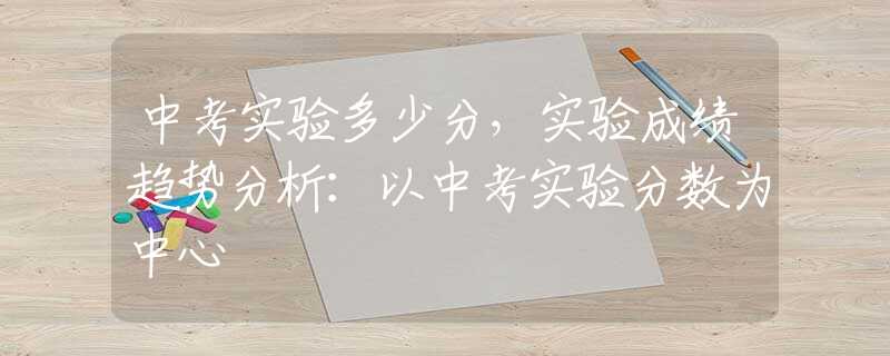 中考实验多少分，实验成绩趋势分析：以中考实验分数为中心