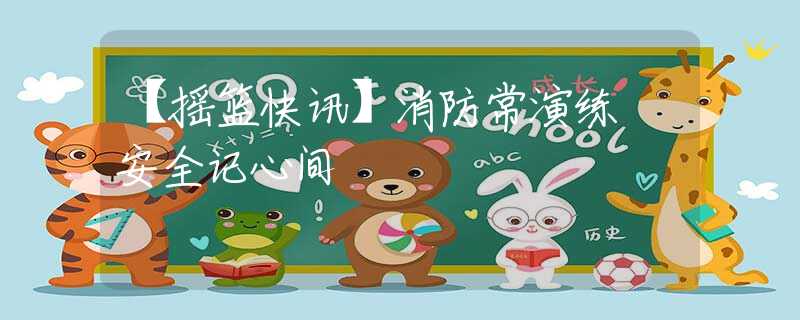 【摇篮快讯】消防常演练 安全记心间